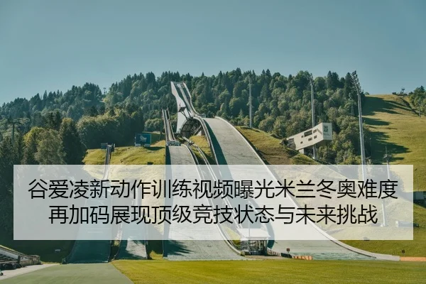 谷爱凌新动作训练视频曝光米兰冬奥难度再加码展现顶级竞技状态与未来挑战
