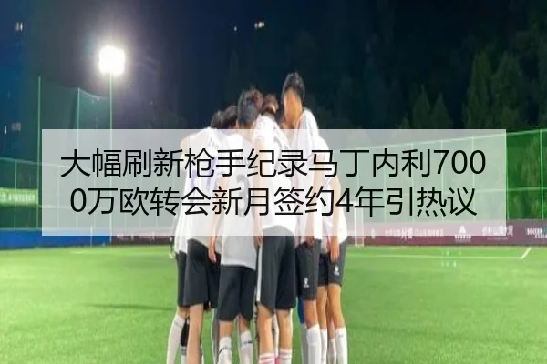 大幅刷新枪手纪录马丁内利7000万欧转会新月签约4年引热议