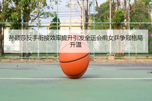 孙颖莎反手衔接效率提升引发全运会前女乒争冠格局升温